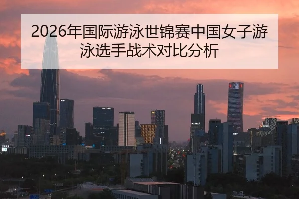 2026年国际游泳世锦赛中国女子游泳选手战术对比分析