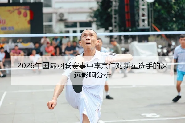 2026年国际羽联赛事中李宗伟对新星选手的深远影响分析