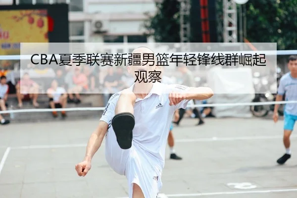 CBA夏季联赛新疆男篮年轻锋线群崛起观察