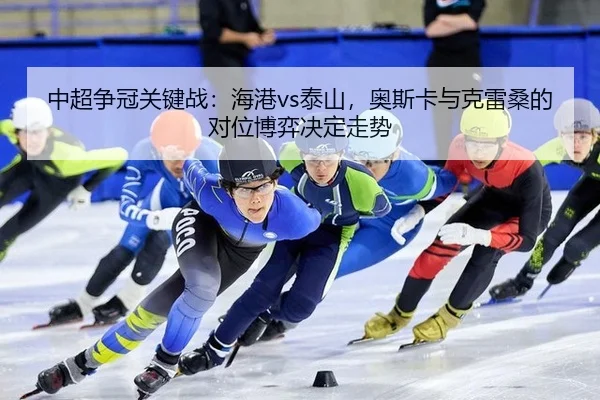 中超争冠关键战：海港vs泰山，奥斯卡与克雷桑的对位博弈决定走势