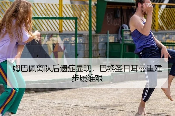 姆巴佩离队后遗症显现，巴黎圣日耳曼重建步履维艰
